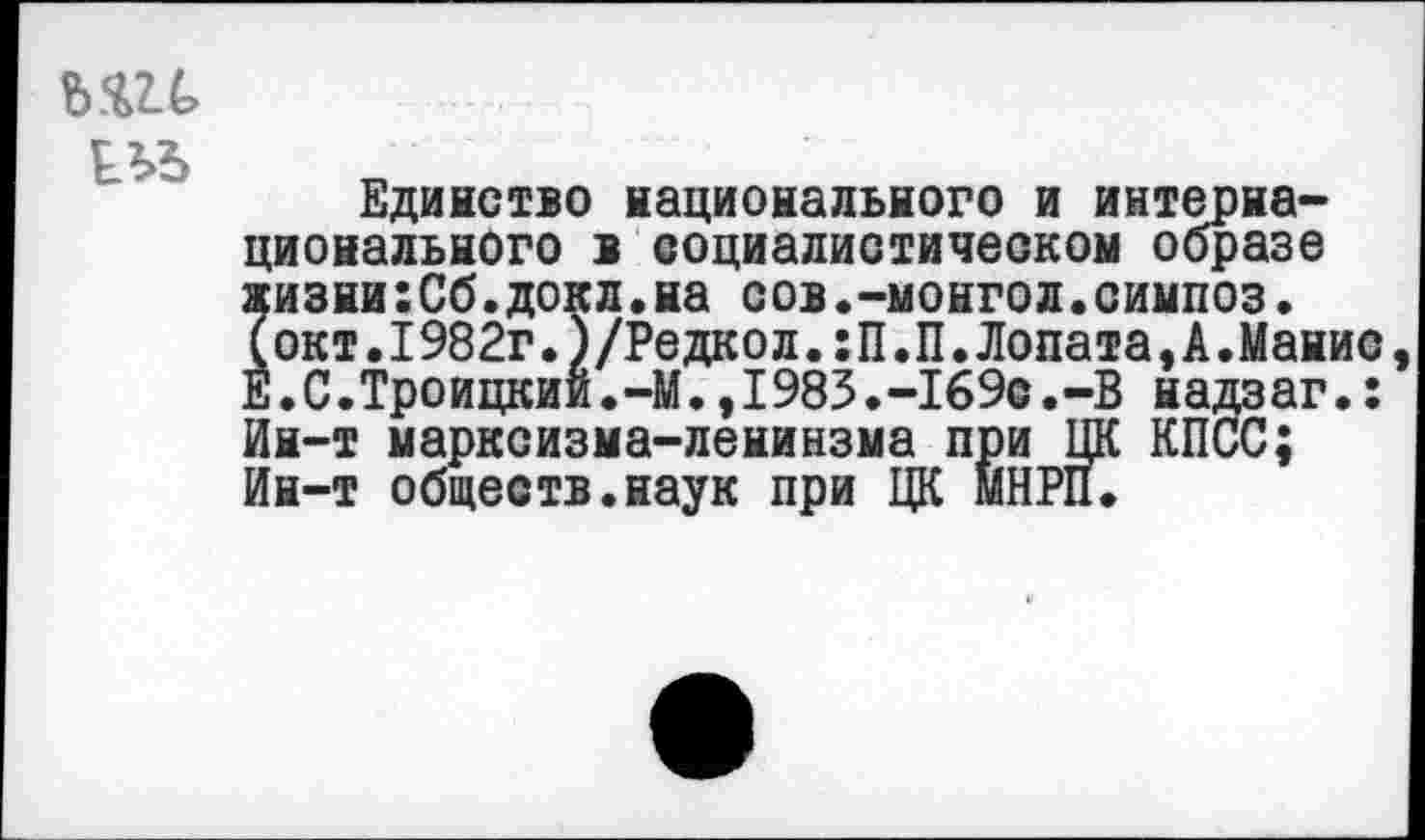 ﻿ш
Единство национального и интернационального в социалистическом образе жизни:Сб.докл.на сов.-монгол.симпоз. (окт.1982г.)/Редкол.:П.П.Лопата,А.Манис Е.С.Троицкий.—М.,1985.-169с.-В надзаг.: Ин-т марксизма-ленинзма при ЦК КПСС; Ин-т обществ.наук при ЦК МНРП.